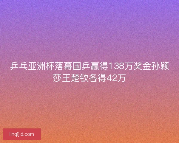 乒乓亚洲杯落幕国乒赢得138万奖金孙颖莎王楚钦各得42万 乒乓亚洲杯落幕国乒赢得138万奖金孙颖莎王楚钦各得42万