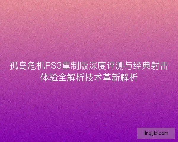 孤岛危机PS3重制版深度评测与经典射击体验全解析技术革新解析