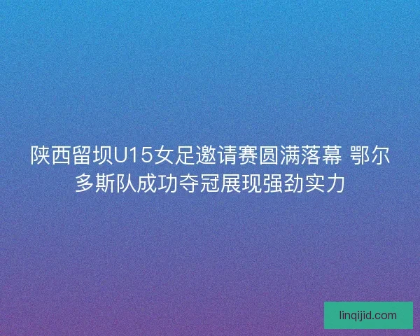 陕西留坝U15女足邀请赛圆满落幕 鄂尔多斯队成功夺冠展现强劲实力