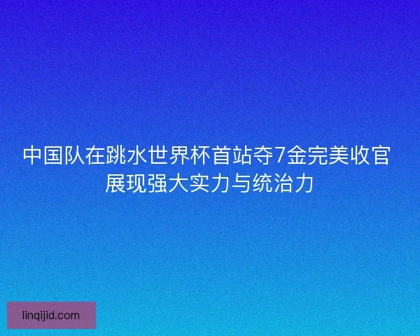 中国队在跳水世界杯首站夺7金完美收官 展现强大实力与统治力 中国队在跳水世界杯首站夺7金完美收官 展现强大实力与统治力