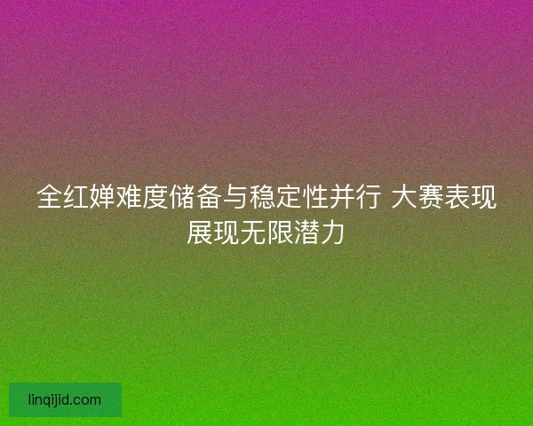 全红婵难度储备与稳定性并行 大赛表现展现无限潜力