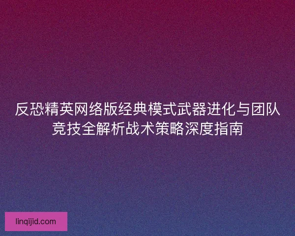 反恐精英网络版经典模式武器进化与团队竞技全解析战术策略深度指南