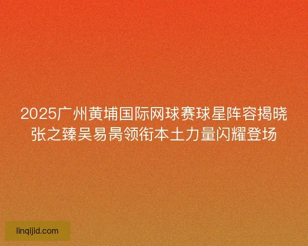 2025广州黄埔国际网球赛球星阵容揭晓张之臻吴易昺领衔本土力量闪耀登场 2025广州黄埔国际网球赛球星阵容揭晓张之臻吴易昺领衔本土力量闪耀登场