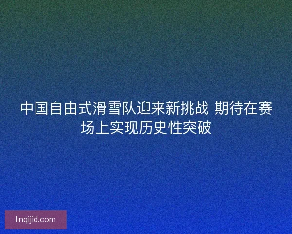 中国自由式滑雪队迎来新挑战 期待在赛场上实现历史性突破 中国自由式滑雪队迎来新挑战 期待在赛场上实现历史性突破
