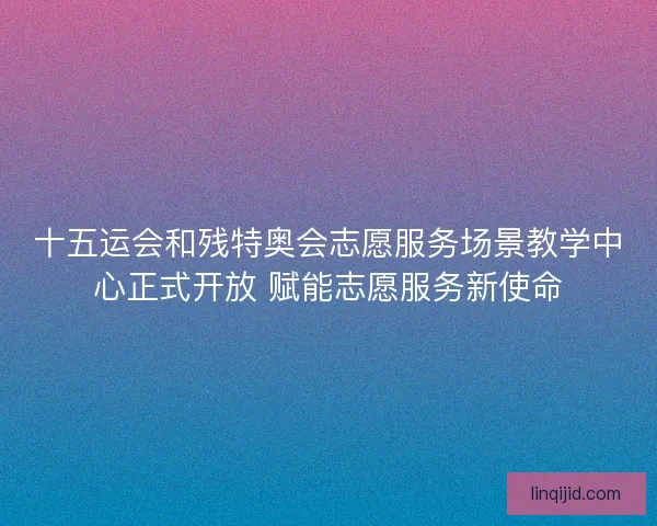 十五运会和残特奥会志愿服务场景教学中心正式开放 赋能志愿服务新使命