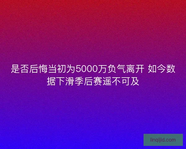 是否后悔当初为5000万负气离开 如今数据下滑季后赛遥不可及