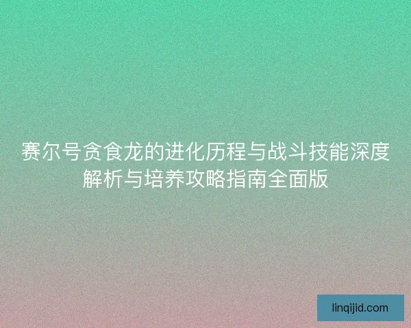 赛尔号贪食龙的进化历程与战斗技能深度解析与培养攻略指南全面版