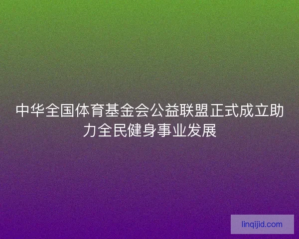 中华全国体育基金会公益联盟正式成立助力全民健身事业发展 中华全国体育基金会公益联盟正式成立助力全民健身事业发展