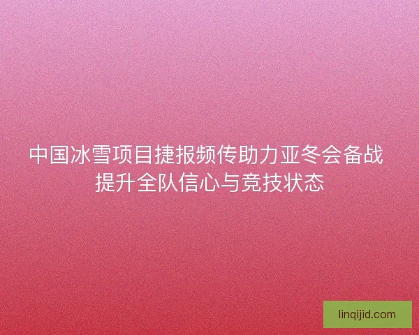 中国冰雪项目捷报频传助力亚冬会备战 提升全队信心与竞技状态