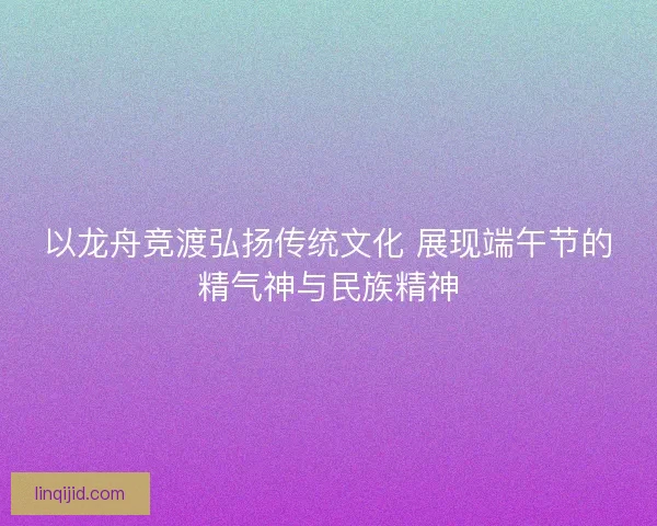 以龙舟竞渡弘扬传统文化 展现端午节的精气神与民族精神 以龙舟竞渡弘扬传统文化 展现端午节的精气神与民族精神