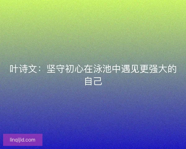 叶诗文：坚守初心在泳池中遇见更强大的自己