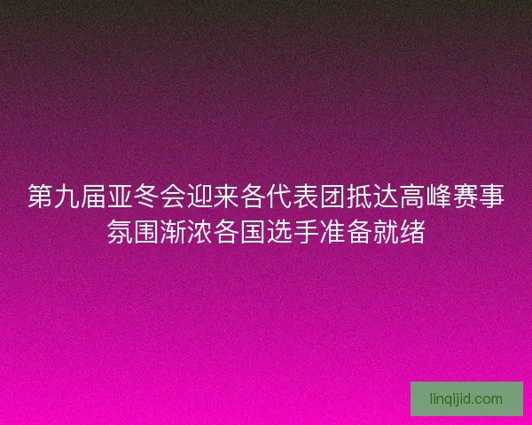 第九届亚冬会迎来各代表团抵达高峰赛事氛围渐浓各国选手准备就绪