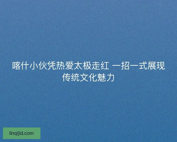 喀什小伙凭热爱太极走红 一招一式展现传统文化魅力