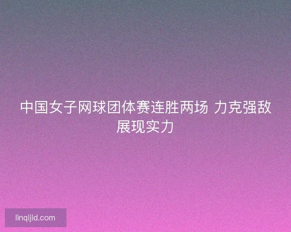 中国女子网球团体赛连胜两场 力克强敌展现实力 中国女子网球团体赛连胜两场 力克强敌展现实力