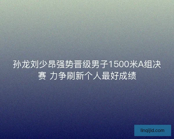 孙龙刘少昂强势晋级男子1500米A组决赛 力争刷新个人最好成绩