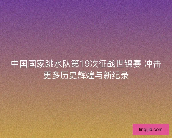 中国国家跳水队第19次征战世锦赛 冲击更多历史辉煌与新纪录