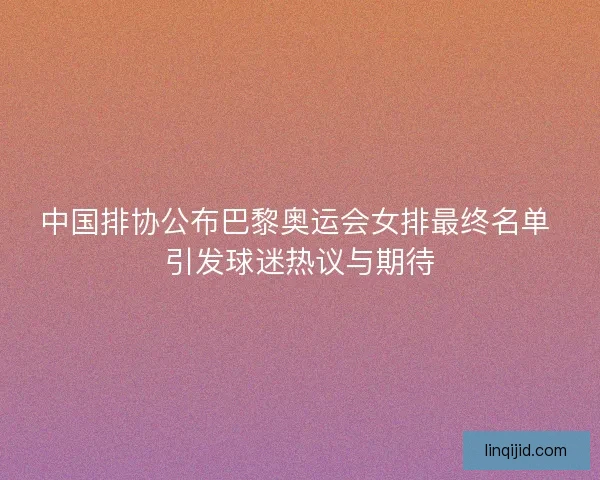 中国排协公布巴黎奥运会女排最终名单 引发球迷热议与期待