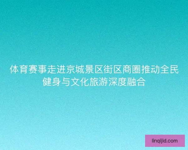 体育赛事走进京城景区街区商圈推动全民健身与文化旅游深度融合 体育赛事走进京城景区街区商圈推动全民健身与文化旅游深度融合