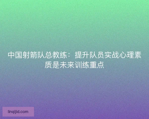 中国射箭队总教练:提升队员实战心理素质是未来训练重点 中国射箭队总教练:提升队员实战心理素质是未来训练重点