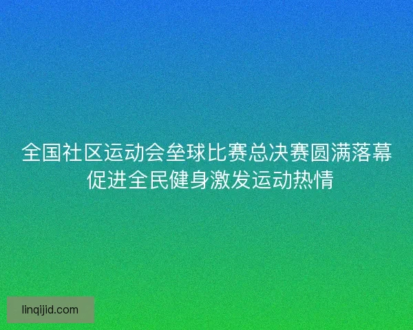 全国社区运动会垒球比赛总决赛圆满落幕 促进全民健身激发运动热情 全国社区运动会垒球比赛总决赛圆满落幕 促进全民健身激发运动热情